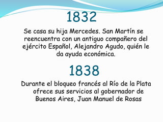 1832
Se casa su hija Mercedes. San Martín se
reencuentra con un antiguo compañero del
ejército Español, Alejandro Agudo, quién le
da ayuda económica.
1838
Durante el bloqueo francés al Río de la Plata
ofrece sus servicios al gobernador de
Buenos Aires, Juan Manuel de Rosas
 
