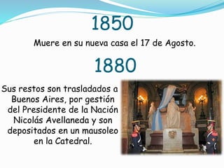 1850
Muere en su nueva casa el 17 de Agosto.
1880
Sus restos son trasladados a
Buenos Aires, por gestión
del Presidente de la Nación
Nicolás Avellaneda y son
depositados en un mausoleo
en la Catedral.
 