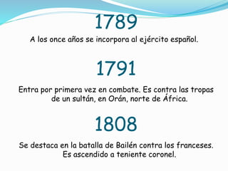 1789
A los once años se incorpora al ejército español.
1791
Entra por primera vez en combate. Es contra las tropas
de un sultán, en Orán, norte de África.
1808
Se destaca en la batalla de Bailén contra los franceses.
Es ascendido a teniente coronel.
 