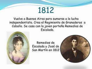 1812
Vuelve a Buenos Aires para sumarse a la lucha
independentista. Crea el Regimiento de Granaderos a
Caballo. Se casa con la joven porteña Remedios de
Escalada.
Remedios de
Escalada y José de
San Martín en 1812
 