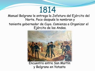 1814
Manuel Belgrano le entrega la Jefatura del Ejército del
Norte. Poco después lo nombran y
teniente gobernador de Cuyo. Comienza a Organizar el
Ejército de los Andes.
Encuentro entre San Martín
y Belgrano en Yatasto
 