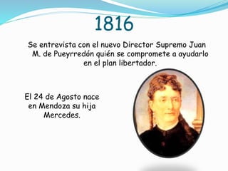 1816
Se entrevista con el nuevo Director Supremo Juan
M. de Pueyrredón quién se compromete a ayudarlo
en el plan libertador.
El 24 de Agosto nace
en Mendoza su hija
Mercedes.
 