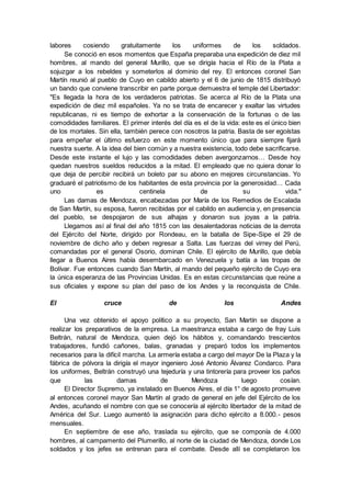 labores cosiendo gratuitamente los uniformes de los soldados.
Se conoció en esos momentos que España preparaba una expedición de diez mil
hombres, al mando del general Murillo, que se dirigía hacia el Río de la Plata a
sojuzgar a los rebeldes y someterlos al dominio del rey. El entonces coronel San
Martín reunió al pueblo de Cuyo en cabildo abierto y el 6 de junio de 1815 distribuyó
un bando que conviene transcribir en parte porque demuestra el temple del Libertador:
"Es llegada la hora de los verdaderos patriotas. Se acerca al Río de la Plata una
expedición de diez mil españoles. Ya no se trata de encarecer y exaltar las virtudes
republicanas, ni es tiempo de exhortar a la conservación de la fortunas o de las
comodidades familiares. El primer interés del día es el de la vida: este es el único bien
de los mortales. Sin ella, también perece con nosotros la patria. Basta de ser egoístas
para empeñar el último esfuerzo en este momento único que para siempre fijará
nuestra suerte. A la idea del bien común y a nuestra existencia, todo debe sacrificarse.
Desde este instante el lujo y las comodidades deben avergonzarnos… Desde hoy
quedan nuestros sueldos reducidos a la mitad. El empleado que no quiera donar lo
que deja de percibir recibirá un boleto par su abono en mejores circunstancias. Yo
graduaré el patriotismo de los habitantes de esta provincia por la generosidad… Cada
uno es centinela de su vida."
Las damas de Mendoza, encabezadas por María de los Remedios de Escalada
de San Martín, su esposa, fueron recibidas por el cabildo en audiencia y, en presencia
del pueblo, se despojaron de sus alhajas y donaron sus joyas a la patria.
Llegamos así al final del año 1815 con las desalentadoras noticias de la derrota
del Ejército del Norte, dirigido por Rondeau, en la batalla de Sipe-Sipe el 29 de
noviembre de dicho año y deben regresar a Salta. Las fuerzas del virrey del Perú,
comandadas por el general Osorio, dominan Chile. El ejército de Murillo, que debía
llegar a Buenos Aires había desembarcado en Venezuela y batía a las tropas de
Bolívar. Fue entonces cuando San Martín, al mando del pequeño ejército de Cuyo era
la única esperanza de las Provincias Unidas. Es en estas circunstancias que reúne a
sus oficiales y expone su plan del paso de los Andes y la reconquista de Chile.
El cruce de los Andes
Una vez obtenido el apoyo político a su proyecto, San Martín se dispone a
realizar los preparativos de la empresa. La maestranza estaba a cargo de fray Luis
Beltrán, natural de Mendoza, quien dejó los hábitos y, comandando trescientos
trabajadores, fundió cañones, balas, granadas y preparó todos los implementos
necesarios para la difícil marcha. La armería estaba a cargo del mayor De la Plaza y la
fábrica de pólvora la dirigía el mayor ingeniero José Antonio Álvarez Condarco. Para
los uniformes, Beltrán construyó una tejeduría y una tintorería para proveer los paños
que las damas de Mendoza luego cosían.
El Director Supremo, ya instalado en Buenos Aires, el día 1° de agosto promueve
al entonces coronel mayor San Martín al grado de general en jefe del Ejército de los
Andes, acuñando el nombre con que se conocería al ejército libertador de la mitad de
América del Sur. Luego aumentó la asignación para dicho ejército a 8.000.- pesos
mensuales.
En septiembre de ese año, traslada su ejército, que se componía de 4.000
hombres, al campamento del Plumerillo, al norte de la ciudad de Mendoza, donde Los
soldados y los jefes se entrenan para el combate. Desde allí se completaron los
 