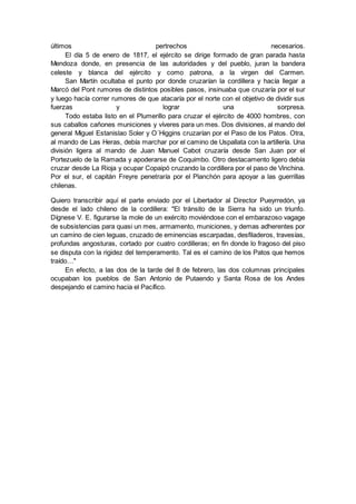 últimos pertrechos necesarios.
El día 5 de enero de 1817, el ejército se dirige formado de gran parada hasta
Mendoza donde, en presencia de las autoridades y del pueblo, juran la bandera
celeste y blanca del ejército y como patrona, a la virgen del Carmen.
San Martín ocultaba el punto por donde cruzarían la cordillera y hacía llegar a
Marcó del Pont rumores de distintos posibles pasos, insinuaba que cruzaría por el sur
y luego hacía correr rumores de que atacaría por el norte con el objetivo de dividir sus
fuerzas y lograr una sorpresa.
Todo estaba listo en el Plumerillo para cruzar el ejército de 4000 hombres, con
sus caballos cañones municiones y víveres para un mes. Dos divisiones, al mando del
general Miguel Estanislao Soler y O´Higgins cruzarían por el Paso de los Patos. Otra,
al mando de Las Heras, debía marchar por el camino de Uspallata con la artillería. Una
división ligera al mando de Juan Manuel Cabot cruzaría desde San Juan por el
Portezuelo de la Ramada y apoderarse de Coquimbo. Otro destacamento ligero debía
cruzar desde La Rioja y ocupar Copaipó cruzando la cordillera por el paso de Vinchina.
Por el sur, el capitán Freyre penetraría por el Planchón para apoyar a las guerrillas
chilenas.
Quiero transcribir aquí el parte enviado por el Libertador al Director Pueyrredón, ya
desde el lado chileno de la cordillera: "El tránsito de la Sierra ha sido un triunfo.
Dígnese V. E. figurarse la mole de un exército moviéndose con el embarazoso vagage
de subsistencias para quasi un mes, armamento, municiones, y demas adherentes por
un camino de cien leguas, cruzado de eminencias escarpadas, desfiladeros, travesías,
profundas angosturas, cortado por cuatro cordilleras; en fin donde lo fragoso del piso
se disputa con la rigidez del temperamento. Tal es el camino de los Patos que hemos
traído…"
En efecto, a las dos de la tarde del 8 de febrero, las dos columnas principales
ocupaban los pueblos de San Antonio de Putaendo y Santa Rosa de los Andes
despejando el camino hacia el Pacífico.
 