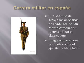  El 21 de julio de
1789, a los once años
de edad, José de San
Martín comenzó su
carrera militar en
clase cadete
 Luego estuvo en una
campaña contra el
ejercito de Napoleón
 