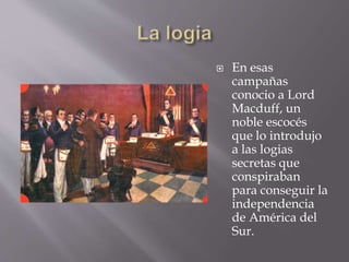  En esas
campañas
conocio a Lord
Macduff, un
noble escocés
que lo introdujo
a las logias
secretas que
conspiraban
para conseguir la
independencia
de América del
Sur.
 