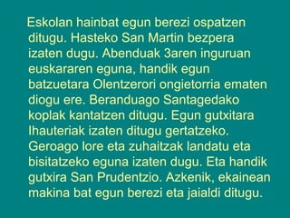 Eskolan hainbat egun berezi ospatzen
ditugu. Hasteko San Martin bezpera
izaten dugu. Abenduak 3aren inguruan
euskararen eguna, handik egun
batzuetara Olentzerori ongietorria ematen
diogu ere. Beranduago Santagedako
koplak kantatzen ditugu. Egun gutxitara
Ihauteriak izaten ditugu gertatzeko.
Geroago lore eta zuhaitzak landatu eta
bisitatzeko eguna izaten dugu. Eta handik
gutxira San Prudentzio. Azkenik, ekainean
makina bat egun berezi eta jaialdi ditugu.

 