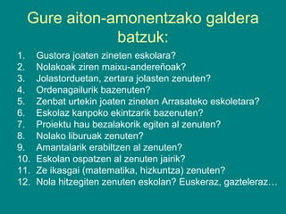 Gure aiton-amonentzako galdera
batzuk:
1.
2.
3.
4.
5.
6.
7.
8.
9.
10.
11.
12.

Gustora joaten zineten eskolara?
Nolakoak ziren maixu-andereñoak?
Jolastorduetan, zertara jolasten zenuten?
Ordenagailurik bazenuten?
Zenbat urtekin joaten zineten Arrasateko eskoletara?
Eskolaz kanpoko ekintzarik bazenuten?
Proiektu hau bezalakorik egiten al zenuten?
Nolako liburuak zenuten?
Amantalarik erabiltzen al zenuten?
Eskolan ospatzen al zenuten jairik?
Ze ikasgai (matematika, hizkuntza) zenuten?
Nola hitzegiten zenuten eskolan? Euskeraz, gazteleraz…

 