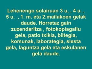 Lehenengo solairuan 3 u, , 4 u. ,
5 u. , 1. m. eta 2.mailakoen gelak
daude. Horretaz gain
zuzendaritza , fotokopiagailu
gela, patio txikia, biltegia,
komunak, laborategia, siesta
gela, laguntza gela eta eskulanen
gela daude.

 