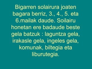Bigarren solairura joaten
bagara berriz, 3., 4., 5. eta
6.mailak daude. Soilairu
honetan ere badaude beste
gela batzuk : laguntza gela,
irakasle gela, ingeles gela,
komunak, biltegia eta
liburutegia.

 