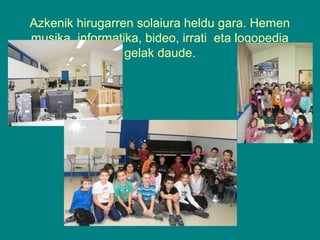Azkenik hirugarren solaiura heldu gara. Hemen
musika, informatika, bideo, irrati eta logopedia
gelak daude.

 