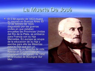 La Muerte De José
 El 3 de agosto de 1823 muere
  su esposa en Buenos Aires. El
  10 de febrero de 1824,
  disgustado por las guerras
  civiles en que estaban
  envueltas las Provincias Unidas
  del Río de la Plata, se embarca
  para Francia con su hija
  Mercedes. En europa se ocupa
  de la educación de su hija y
  escribe para ella las Máximas
  para su hija que son un
  resumen de su filosofía de vida.
  Reside en Europa hasta su
  muerte el 17 de agosto de 1850
  en la ciudad de Boulogne Sur
  Mer.
 