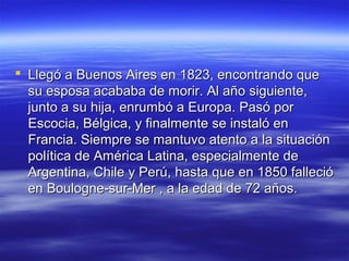  Llegó a Buenos Aires en 1823, encontrando que
  su esposa acababa de morir. Al año siguiente,
  junto a su hija, enrumbó a Europa. Pasó por
  Escocia, Bélgica, y finalmente se instaló en
  Francia. Siempre se mantuvo atento a la situación
  política de América Latina, especialmente de
  Argentina, Chile y Perú, hasta que en 1850 falleció
  en Boulogne-sur-Mer , a la edad de 72 años.
 