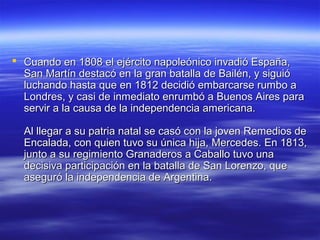  Cuando en 1808 el ejército napoleónico invadió España,
  San Martín destacó en la gran batalla de Bailén, y siguió
  luchando hasta que en 1812 decidió embarcarse rumbo a
  Londres, y casi de inmediato enrumbó a Buenos Aires para
  servir a la causa de la independencia americana.

  Al llegar a su patria natal se casó con la joven Remedios de
  Encalada, con quien tuvo su única hija, Mercedes. En 1813,
  junto a su regimiento Granaderos a Caballo tuvo una
  decisiva participación en la batalla de San Lorenzo, que
  aseguró la independencia de Argentina.
 