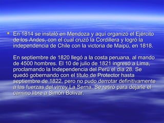  En 1814 se instaló en Mendoza y aquí organizó el Ejército
  de los Andes, con el cual cruzó la Cordillera y logró la
  independencia de Chile con la victoria de Maipú, en 1818.

  En septiembre de 1820 llegó a la costa peruana, al mando
  de 4500 hombres. El 10 de julio de 1821 ingresó a Lima,
  proclamando la Independencia del Perú el día 28. Se
  quedó gobernando con el título de Protector hasta
  septiembre de 1822, pero no pudo derrotar definitivamente
  a las fuerzas del virrey La Serna. Se retiró para dejarle el
  camino libre a Simón Bolívar.
 