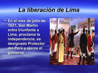 La liberación de Lima
 En el mes de julio de
  1821, San Martín
  entra triunfante a
  Lima, proclama la
  independencia, es
  designado Protector
  del Perú y ejerce el
  gobierno.
 