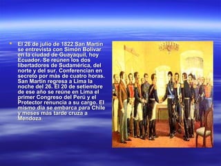    El 26 de julio de 1822 San Martín
    se entrevista con Simón Bolívar
    en la ciudad de Guayaquil, hoy
    Ecuador. Se reúnen los dos
    libertadores de Sudamérica, del
    norte y del sur. Conferencian en
    secreto por más de cuatro horas.
    San Martín regresa a Lima la
    noche del 26. El 20 de setiembre
    de ese año se reúne en Lima el
    primer Congreso del Perú y el
    Protector renuncia a su cargo. El
    mismo día se embarca para Chile
    y meses más tarde cruza a
    Mendoza.
 