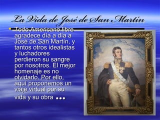 La Vida de José de San Martín
 Todo Americano libre
  agradece día a día a      



  José de San Martín, y
  tantos otros idealistas
  y luchadores
  perdieron su sangre
  por nosotros. El mejor
  homenaje es no
  olvidarlo. Por ello,
  aquí proponemos un
  viaje virtual por su
  vida y su obra …
 