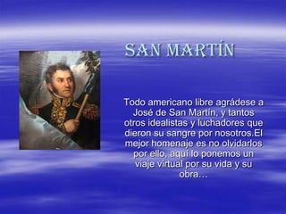 San Martín

Todo americano libre agrádese a
  José de San Martín, y tantos
otros idealistas y luchadores que
dieron su sangre por nosotros.El
mejor homenaje es no olvidarlos
  por ello, aquí lo ponemos un
   viaje virtual por su vida y su
               obra…
 