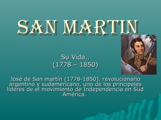 San Martin
                  Su Vida..
                (1778 – 1850)

  José de San martín (1778-1850), revolucionario
  argentino y sudamericano, uno de los principales
líderes de el movimiento de Independencia en Sud
                    América.
 
