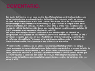 San Martín de Frómista era un claro modelo de edificio religioso románico levantado en una
de las localidades que atraviesa el Camino de Santiago. Sus orígenes, según las fuentes
escritas, parecen remontarse al año 1066, cuando Doña Mayor, viuda del rey Sancho III de
Navarra otorga en testamento unas cantidades para que se levante el templo dentro de un
conjunto monástico. Sin embargo, desde hace unos años la crítica viene insistiendo que las
formas del edificio dan la impresión de ser algo más tardías; de los últimos años del siglo XI.
Sufrió una restauración exagerada a finales del siglo XIX.
San Martín es un ejemplo de cómo se difundió el arte Románico por los caminos de
peregrinación. Recoge todas las características del 1º estilo internacional europeo, un arte al
servicio de la iglesia, que surge en pleno feudalismo y en la Europa rural y estamental. Es
un reflejo de cómo el Norte Peninsular vivía una situación política, cultural y artística muy
diferente al resto del territorio que estaba bajo influencia de Al-andaluz
"Probablemente sea ésta una de las iglesias más reproducidas fotográficamente porque
reúne algunas de las características básicas de la arquitectura románica: el empleo del sillar de
piedra, el predominio del muro sobre el vano, el uso del arco de medio punto y la bóveda de
cañón, la división en naves o la presencia del cimborrio sobre el crucero. Podría decirse que
la lectura visual de la iglesia de San Martín de Tours, en Frómista (Palencia) facilita la
comprensión del estilo que dominaba la Europa cristiana en los años de transición entre los
siglos XI y XII.
COMENTARIO.
 