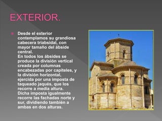  Desde el exterior
contemplamos su grandiosa
cabecera triabsidal, con
mayor tamaño del ábside
central.
En todos los ábsides se
produce la división vertical
creada por columnas
encabezadas por capiteles, y
la división horizontal,
ejercida por una imposta de
taqueado jaqués, que los
recorre a media altura.
Dicha imposta igualmente
recorre las fachadas norte y
sur, dividiendo también a
ambas en dos alturas.
 
