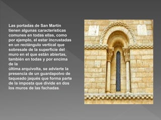 Las portadas de San Martín
tienen algunas características
comunes en todas ellas, como
por ejemplo, el estar incrustadas
en un rectángulo vertical que
sobresale de la superficie del
muro en el que están abiertas,
también en todas y por encima
de la
última arquivolta, se advierte la
presencia de un guardapolvo de
taqueado jaqués que forma parte
de la imposta que divide en dos
los muros de las fachadas.
 
