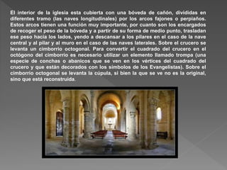 El interior de la iglesia esta cubierta con una bóveda de cañón, divididas en
diferentes tramo (las naves longitudinales) por los arcos fajones o perpiaños.
Estos arcos tienen una función muy importante, por cuanto son los encargados
de recoger el peso de la bóveda y a partir de su forma de medio punto, trasladan
ese peso hacia los lados, yendo a descansar a los pilares en el caso de la nave
central y al pilar y al muro en el caso de las naves laterales. Sobre el crucero se
levanta un cimborrio octogonal. Para convertir el cuadrado del crucero en el
octógono del cimborrio es necesario utilizar un elemento llamado trompa (una
especie de conchas o abanicos que se ven en los vértices del cuadrado del
crucero y que están decorados con los símbolos de los Evangelistas). Sobre el
cimborrio octogonal se levanta la cúpula, si bien la que se ve no es la original,
sino que está reconstruida.
 