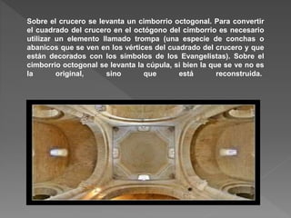Sobre el crucero se levanta un cimborrio octogonal. Para convertir
el cuadrado del crucero en el octógono del cimborrio es necesario
utilizar un elemento llamado trompa (una especie de conchas o
abanicos que se ven en los vértices del cuadrado del crucero y que
están decorados con los símbolos de los Evangelistas). Sobre el
cimborrio octogonal se levanta la cúpula, si bien la que se ve no es
la original, sino que está reconstruida.
 
