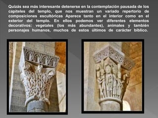 Quizás sea más interesante detenerse en la contemplación pausada de los
capiteles del templo, que nos muestran un variado repertorio de
composiciones escultóricas Aparece tanto en el interior como en el
exterior del templo. En ellos podemos ver diferentes elementos
decorativos: vegetales (los más abundantes), animales y también
personajes humanos, muchos de estos últimos de carácter bíblico.
 