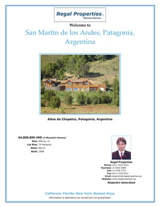 Welcome to

    San Martin de los Andes, Patagonia,
                Argentina




                        Altos de Chapelco, Patagonia, Argentina




$4,000,000 USD    (3 Mountain Houses)
         Size: 600 sq. m.
     Lot Size: 74 hectares
        Style: Ranch
        Built: 1998



                                                                               Regal Properties
                                                                         Phone: 5411 4334 0033
                                                                       Business: 15 5665 6060
                                                                            Cell: 15 5578 7373
                                                                            Fax: 5411 4334 0033
                                                                          Email: alejandro@regalproperties.ws
                                                                        Website: www.regalproperties.ws
                                                                            Alejandro Asharabed



                       California, Florida, New York, Buenos Aires
                         Information is deemed to be correct but not guaranteed.
 