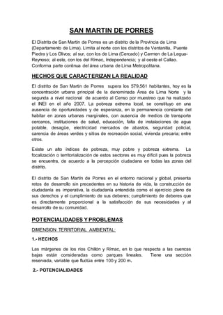 SAN MARTIN DE PORRES 
El Distrito de San Martín de Porres es un distrito de la Provincia de Lima 
(Departamento de Lima). Limita al norte con los distritos de Ventanilla, Puente 
Piedra y Los Olivos; al sur, con los de Lima (Cercado) y Carmen de La Legua- 
Reynoso; al este, con los del Rímac, Independencia; y al oeste el Callao. 
Conforma parte continua del área urbana de Lima Metropolitana. 
HECHOS QUE CARACTERIZAN LA REALIDAD 
El distrito de San Martin de Porres supera los 579,561 habitantes, hoy es la 
concentración urbana principal de la denominada Área de Lima Norte y la 
segunda a nivel nacional de acuerdo al Censo por muestreo que ha realizado 
el INEI en el año 2007. La pobreza extrema local, se constituyo en una 
ausencia de oportunidades y de esperanza, en la permanencia constante del 
habitar en zonas urbanas marginales, con ausencia de medios de transporte 
cercanos, instituciones de salud, educación, falta de instalaciones de agua 
potable, desagüe, electricidad mercados de abastos, seguridad policial, 
carencia de áreas verdes y sitios de recreación social, vivienda precaria; entre 
otros. 
Existe un alto índices de pobreza, muy pobre y pobreza extrema. La 
focalización o territorialización de estos sectores es muy difícil pues la pobreza 
se encuentra, de acuerdo a la percepción ciudadana en todas las zonas del 
distrito. 
El distrito de San Martín de Porres en el entorno nacional y global, presenta 
retos de desarrollo sin precedentes en su historia de vida, la construcción de 
ciudadanía es imperativa, la ciudadanía entendida como el ejercicio pleno de 
sus derechos y el cumplimiento de sus deberes; cumplimiento de deberes que 
es directamente proporcional a la satisfacción de sus necesidades y al 
desarrollo de su comunidad. 
POTENCIALIDADES Y PROBLEMAS 
DIMENSION TERRITORIAL AMBIENTAL: 
1.- HECHOS 
Las márgenes de los ríos Chillón y Rímac, en lo que respecta a las cuencas 
bajas están consideradas como parques lineales. Tiene una sección 
reservada, variable que fluctúa entre 100 y 200 m. 
2.- POTENCIALIDADES 
 