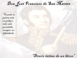 Don José Francisco de San Martín “ Diario íntimo de un héroe” “ Cuando la patria está en peligro, todo está permitido, excepto, no defenderla.”   