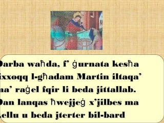 Darba wa da, f’ urnata kes aħ ġ ħ
ixxoqq l-g adam Martin iltaqa’ħ
ma’ ra el fqir li beda jittallab.ġ
Dan lanqas wejje x’jilbes maħ ġ
kellu u beda jterter bil-bard
 