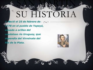  Nació el 25 de febrero de
1778 en el pueblo de Yapeyú,
situado a orillas del
caudaloso río Uruguay, que
dependía del Virreinato del
Río de la Plata.
SAN MARTÍN
SU HISTORIA
 