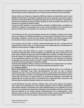 3
Mg .Ronald Ramírez Olano
Profesor de Historia
liberación de Venezuela, cruzó los Andes y venció a las tropas realistas españolas en la batalla de
Boyacá (1819), que dio la independencia al Virreinato de Nueva Granada (la actual Colombia).
Reunió entonces un Congreso en Angostura (1819) que elaboró una Constitución para la nueva
República de Colombia, la cual llegaría a englobar lo que hoy son Colombia, Venezuela, Ecuador y
Panamá; el mismo Simón Bolívar fue elegido presidente de esta «Gran Colombia». Luego liberó el
territorio de la Audiencia de Quito (el actual Ecuador) en unión de Antonio José de Sucre, tras
imponerse en la batalla de Pichincha (1822).
En enero de 1817 comienza el cruce del ejército, alrededor de 4000 hombres, la caballería, la
artillería de campaña y las provisiones para un mes. Cruzaron divididas en dos columnas por el
paso de Los Patos y por el de Uspallata, y se encontraron en Santa Rosa de los Andes.
El 12 de febrero de 1817, pocos días después del paso de la Cordillera, el ejército de los Andes
vence a los realistas en la batalla de Chacabuco y a los pocos días el Libertador entra en la ciudad
de Santiago. El Cabildo se reunió el día 18 y designó a San Martín como Director Supremo, pero
éste renunció al honor y entonces fue electo para el cargo el general Bernardo O´Higgins.
En los primeros días de 1818, un ejército realista desembarcado del Perú, avanzaba sobre la
capital de Chile. El 19 de marzo, en un ataque nocturno, los realistas derrotan a los patriotas en la
batalla de Cancharrayada y O´Higgins resulto herido.
En aquel mismo año Simón Bolívar se reunió en Guayaquil con el otro gran caudillo del
movimiento independentista, José de San Martín, que había liberado Chile y penetrado en Perú
hasta ocupar la capital, sin lograr pese a ello la rendición de los realistas. Se trataba de estudiar la
forma de cooperar en la liberación del Perú, pero ambos dirigentes chocaron en sus ambiciones y
en sus apreciaciones políticas; San Martín, que se inclinaba por crear regímenes monárquicos
encabezados por príncipes europeos, renunció a entablar una lucha por el poder (poco después
se marcharía a Europa), dejando el campo libre a Bolívar.
El ejército Unido argentino chileno se rehace y el 5 de abril derrotan completamente a los realistas
en la batalla de Maipú, que puso fin a los esfuerzos españoles para dominar el país.
Un encuentro histórico
Bolívar (descendiendo desde el norte) y San Martín (ascendiendo desde el sur) confluyen en
Guayaquil el 26/7/1822. Están juntos aproximadamente 40 horas. Los dos se admiran
recíprocamente. No se conocen previamente en persona, aunque Bolívar tiene informes previos
sobre la personalidad, el carácter y la psicología de San Martín brindados por Manuela, quien lo
conocía bien del Perú por ser amiga íntima de su amante Rosa Campusano y por haber sido
condecorada con la Orden del Sol por el Libertador del sur (Manuela Sáenz reconstruye esos
informes sobre San Martín brindados a Bolívar en su Diario de Paita).
Los dos libertadores conversan, discuten y debaten sobre cuatro temas, algunos más urgentes,
otros menos: (a) Los liderazgos de la lucha todavía pendiente contra el imperio español (b) La
ayuda militar de Bolívar a San Martín para acabar definitivamente con los españoles en la sierra
peruana, (c) La situación de Guayaquil que reclamaban tanto Colombia como Perú, y (d) la forma
futura de gobierno de las nuevas naciones latinoamericanas tras la independencia. Como
desenlace de esa entrevista, San Martín finalmente cede a Bolívar la dirección político-militar de
la lucha continental y se retira sin quejas, convencido que ha cumplido su misión.
 