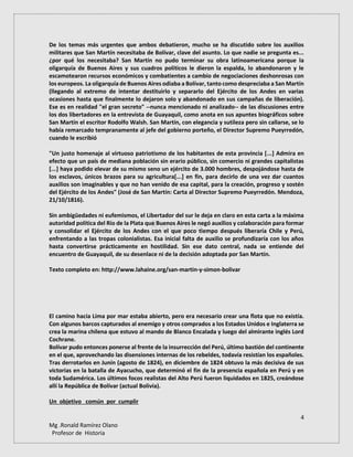4
Mg .Ronald Ramírez Olano
Profesor de Historia
De los temas más urgentes que ambos debatieron, mucho se ha discutido sobre los auxilios
militares que San Martín necesitaba de Bolívar, clave del asunto. Lo que nadie se pregunta es...
¿por qué los necesitaba? San Martín no pudo terminar su obra latinoamericana porque la
oligarquía de Buenos Aires y sus cuadros políticos le dieron la espalda, lo abandonaron y le
escamotearon recursos económicos y combatientes a cambio de negociaciones deshonrosas con
los europeos. La oligarquía de Buenos Aires odiaba a Bolívar, tanto como despreciaba a San Martín
(llegando al extremo de intentar destituirlo y separarlo del Ejército de los Andes en varias
ocasiones hasta que finalmente lo dejaron solo y abandonado en sus campañas de liberación).
Ese es en realidad "el gran secreto" --nunca mencionado ni analizado-- de las discusiones entre
los dos libertadores en la entrevista de Guayaquil, como anota en sus apuntes biográficos sobre
San Martín el escritor Rodolfo Walsh. San Martín, con elegancia y sutileza pero sin callarse, se lo
había remarcado tempranamente al jefe del gobierno porteño, el Director Supremo Pueyrredón,
cuando le escribió
"Un justo homenaje al virtuoso patriotismo de los habitantes de esta provincia [...] Admira en
efecto que un país de mediana población sin erario público, sin comercio ni grandes capitalistas
[...] haya podido elevar de su mismo seno un ejército de 3.000 hombres, despojándose hasta de
los esclavos, únicos brazos para su agricultura[...] en fin, para decirlo de una vez dar cuantos
auxilios son imaginables y que no han venido de esa capital, para la creación, progreso y sostén
del Ejército de los Andes" (José de San Martín: Carta al Director Supremo Pueyrredón. Mendoza,
21/10/1816).
Sin ambigüedades ni eufemismos, el Libertador del sur le deja en claro en esta carta a la máxima
autoridad política del Río de la Plata que Buenos Aires le negó auxilios y colaboración para formar
y consolidar el Ejército de los Andes con el que poco tiempo después liberaría Chile y Perú,
enfrentando a las tropas colonialistas. Esa inicial falta de auxilio se profundizaría con los años
hasta convertirse prácticamente en hostilidad. Sin ese dato central, nada se entiende del
encuentro de Guayaquil, de su desenlace ni de la decisión adoptada por San Martín.
Texto completo en: http://www.lahaine.org/san-martin-y-simon-bolivar
El camino hacia Lima por mar estaba abierto, pero era necesario crear una flota que no existía.
Con algunos barcos capturados al enemigo y otros comprados a los Estados Unidos e Inglaterra se
crea la marina chilena que estuvo al mando de Blanco Encalada y luego del almirante inglés Lord
Cochrane.
Bolívar pudo entonces ponerse al frente de la insurrección del Perú, último bastión del continente
en el que, aprovechando las disensiones internas de los rebeldes, todavía resistían los españoles.
Tras derrotarlos en Junín (agosto de 1824), en diciembre de 1824 obtuvo la más decisiva de sus
victorias en la batalla de Ayacucho, que determinó el fin de la presencia española en Perú y en
toda Sudamérica. Los últimos focos realistas del Alto Perú fueron liquidados en 1825, creándose
allí la República de Bolívar (actual Bolivia).
Un objetivo común por cumplir
 