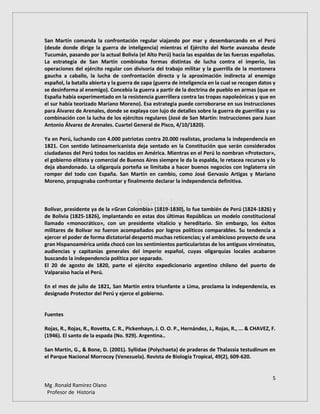 5
Mg .Ronald Ramírez Olano
Profesor de Historia
San Martín comanda la confrontación regular viajando por mar y desembarcando en el Perú
(desde donde dirige la guerra de inteligencia) mientras el Ejército del Norte avanzaba desde
Tucumán, pasando por la actual Bolivia (el Alto Perú) hacia las espaldas de las fuerzas españolas.
La estrategia de San Martín combinaba formas distintas de lucha contra el imperio, las
operaciones del ejército regular con divisoria del trabajo militar y la guerrilla de la montonera
gaucha a caballo, la lucha de confrontación directa y la aproximación indirecta al enemigo
español, la batalla abierta y la guerra de zapa (guerra de inteligencia en la cual se recogen datos y
se desinforma al enemigo). Concebía la guerra a partir de la doctrina de pueblo en armas (que en
España había experimentado en la resistencia guerrillera contra las tropas napoleónicas y que en
el sur había teorizado Mariano Moreno). Esa estrategia puede corroborarse en sus Instrucciones
para Álvarez de Arenales, donde se explaya con lujo de detalles sobre la guerra de guerrillas y su
combinación con la lucha de los ejércitos regulares (José de San Martín: Instrucciones para Juan
Antonio Álvarez de Arenales. Cuartel General de Pisco, 4/10/1820).
Ya en Perú, luchando con 4.000 patriotas contra 20.000 realistas, proclama la independencia en
1821. Con sentido latinoamericanista deja sentado en la Constitución que serán considerados
ciudadanos del Perú todos los nacidos en América. Mientras en el Perú lo nombran «Protector»,
el gobierno elitista y comercial de Buenos Aires siempre le da la espalda, le retacea recursos y lo
deja abandonado. La oligarquía porteña se limitaba a hacer buenos negocios con Inglaterra sin
romper del todo con España. San Martín en cambio, como José Gervasio Artigas y Mariano
Moreno, propugnaba confrontar y finalmente declarar la independencia definitiva.
Bolívar, presidente ya de la «Gran Colombia» (1819-1830), lo fue también de Perú (1824-1826) y
de Bolivia (1825-1826), implantando en estas dos últimas Repúblicas un modelo constitucional
llamado «monocrático», con un presidente vitalicio y hereditario. Sin embargo, los éxitos
militares de Bolívar no fueron acompañados por logros políticos comparables. Su tendencia a
ejercer el poder de forma dictatorial despertó muchas reticencias; y el ambicioso proyecto de una
gran Hispanoamérica unida chocó con los sentimientos particularistas de los antiguos virreinatos,
audiencias y capitanías generales del imperio español, cuyas oligarquías locales acabaron
buscando la independencia política por separado.
El 20 de agosto de 1820, parte el ejército expedicionario argentino chileno del puerto de
Valparaíso hacia el Perú.
En el mes de julio de 1821, San Martín entra triunfante a Lima, proclama la independencia, es
designado Protector del Perú y ejerce el gobierno.
Fuentes
Rojas, R., Rojas, R., Rovetta, C. R., Pickenhayn, J. O. O. P., Hernández, J., Rojas, R., ... & CHAVEZ, F.
(1946). El santo de la espada (No. 929). Argentina..
San Martín, G., & Bone, D. (2001). Syllidae (Polychaeta) de praderas de Thalassia testudinum en
el Parque Nacional Morrocoy (Venezuela). Revista de Biología Tropical, 49(2), 609-620.
 