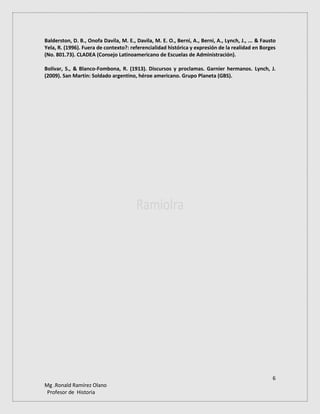 6
Mg .Ronald Ramírez Olano
Profesor de Historia
Balderston, D. B., Onofa Davila, M. E., Davila, M. E. O., Berni, A., Berni, A., Lynch, J., ... & Fausto
Yela, R. (1996). Fuera de contexto?: referencialidad histórica y expresión de la realidad en Borges
(No. 801.73). CLADEA (Consejo Latinoamericano de Escuelas de Administración).
Bolívar, S., & Blanco-Fombona, R. (1913). Discursos y proclamas. Garnier hermanos. Lynch, J.
(2009). San Martín: Soldado argentino, héroe americano. Grupo Planeta (GBS).
 