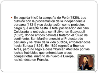  En seguida inició la campaña de Perú (1820), que
 culminó con la proclamación de la independencia
 peruana (1821) y su designación como protector,
 cargo que aceptó hasta la total pacificación del país.
 Celebrada la entrevista con Bolívar en Guayaquil
 (1822), donde ambos patriotas trataron el futuro del
 continente, San Martín renunció al Protectorado
 peruano y se retiró de la vida pública, embarcándose
 hacia Europa (1824). En 1829 regresó a Buenos
 Aires, pero no llegó a desembarcar. Afectado por las
 luchas fratricidas que enfrentaban a sus
 compatriotas, marchó de nuevo a Europa,
 radicándose en Francia.
 