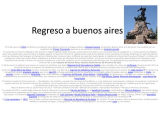 Regreso a buenos aires
El 19 de enero de 1812 San Martín se embarcó hacia Buenos Aires en la fragata británica George Canning, arribando a Buenos Aires el 9 de marzo. Fue recibido por los
miembros del Primer Triunvirato, quienes le reconocieron su grado de teniente coronel.
El nueve del corriente ha llegado á este puerto la fragata inglesa «Jorge Canning», procedente de Londres, con cincuenta días de navegacion (...) A este puerto han llegado
entre otros particulares que conducía la fragata inglesa, el Teniente Coronel de caballería don José de San Martin primer ayudante de campo del general en gefe del ejército
de la Isla, Marqués de Coupigny; el Capitan de infantería don Francisco Vera; el Alferez de navio don José Zapiola: el Capitan de milicias don Francisco Chilavert: el Alferez de
carabineros reales don Carlos Alvear y Balbastro; el Subteniente de infantería don Antonio Arellano; y el primer teniente de guardias walonas Baron de Holmberg. Estos
individuos han venido á ofrecer sus servicios al gobierno, y han sido recibidos con la consideracion que merecen, por los sentimientos que protestan en obsequio de los
intereses de la patriaGaceta de Buenos Aires, número 28 del viernes 20 de marzo de 1812
El 16 de marzo le pidieron que creara un cuerpo de caballería, que llamó Regimiento de Granaderos a Caballo, para custodiar las costas del río Paraná. Durante el año 1812 se
ocupó de instruir a la tropa en las modernas técnicas de combate que conocía por su extensa actuación europea contra los ejércitos de Napoleón.
Junto con Carlos María de Alvear, fundó a mediados de 1812 una filial de la Logia de los Caballeros Racionales, que rebautizó con el nombre de Logia Lautaro.[5] El nombre fue
tomado del cacique araucano Lautaro, que en el siglo XVI se había sublevado contra los españoles. La sociedad estaba formada como las logias masónicas de Cádiz y de
Londres, similar a la que en Venezuela tenía como miembros a Francisco de Miranda, Simón Bolívar y Andrés Bello. Su objetivo era «trabajar con sistema y plan en la
independencia de la América y su felicidad». Sus miembros principales, además de San Martín y Alvear, eran José Matías Zapiola, Bernardo Monteagudo y Juan Martín de
Pueyrredón.
El Gobierno Superior Provicional, etc.— Atendiendo á los méritos y servicios de Don José de San Martin, y á sus relevantes conocimentos militares, ha venido en conferirle el
empleo efectivo de Teniente Coronel de caballería, con el sueldo de tal, desde esta fecha, y Comandante del Escuadron de Granaderos á caballo que ha de organizarse,
concediéndole las gracias, exenciones y prerrogativas que por este título le corresponden, etc. etc.—
Dado en Buenos Aires á 16 de marzo de 1812 —Feliciano Antonio Chiclana—Manuel de Sarratea— Bernardino Rivadavia—Nicolas de Herrera, Secretario.
En octubre de 1812, cuando llegó a Buenos Aires la noticia de la victoria del Ejército del Norte en la batalla de Tucumán, comandado por Manuel Belgrano, San Martín dirigió
un movimiento preparado por la Logia, con el objeto de derrocar al gobierno, al cual juzgaban poco decidido por la independencia. Bajo la presión de los cuerpos armados y
del pueblo, se nombró el Segundo Triunvirato constituido por Juan José Paso, Nicolás Rodríguez Peña y Antonio Álvarez Jonte. Se exigió, además, llamar a una Asamblea
Suprema de delegados de todas las provincias, con el fin de declarar la independencia y dictar una constitución. [6]
El 12 de noviembre de 1812, a los 34 años, contrajo matrimonio con María de los Remedios de Escalada, de 14 años. En esos primeros años en Buenos Aires, la elite porteña
también lo apodaba «el tape» [‘indio guaraní’], «el indio», «el paraguayo», «el cholo» [indio coya] y «el mulato».

 