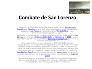 Combate de San Lorenzo
La primera acción militar de San Martín y su recién creado Regimiento de
Granaderos a Caballo estuvo dirigida a frenar las incursiones de los realistas en
las costas del río Paraná, principal afluente del Río de la Plata y vía de
comunicación estratégica para la región.
San Martín se instaló con sus tropas en el convento de San Carlos, posta de San
Lorenzo, en el sur de la Provincia de Santa Fe. El 3 de febrero de 1813 y ante el
desembarco de 300 realistas, se libró el Combate de San Lorenzo, casi frente al
convento, a orillas del río.[7]
Dado que existían aún sospechas acerca de la fidelidad a la causa
independentista por parte del recién llegado San Martín, él decidió avanzar al
frente de la reducida tropa de granaderos a caballo. Al estar así expuesto, su
caballo fue mortalmente herido y San Martín, aprisionado bajo su cabalgadura,
casi fue ultimado por un realista. Le salvó la vida un soldado raso correntino
Juan Bautista Cabral que antepuso su cuerpo a dos bayonetazos. San Martín lo
ascendió post mórtem, por lo que actualmente es conocido como el Sargento
Cabral.
Este combate, que por la cantidad de combatientes de ambos bandos podría
parecer secundario, permitió alejar para siempre a las flotas realistas que
merodeaban por el río Paraná, saqueando las poblaciones

 