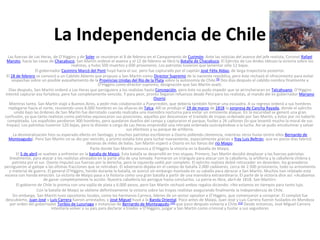 La Independencia de Chile
Las fuerzas de Las Heras, de O’Higgins y de Soler se reunieron el 8 de febrero en el Campamento de Curimón. Ante las noticias del avance del jefe realista, Coronel Rafael
Maroto, hacia las casas de Chacabuco, San Martín ordenó el avance y el 12 de febrero se libró la Batalla de Chacabuco. El Ejército de Los Andes obtuvo la victoria sobre los
realistas, y hubo 500 muertos y 600 prisioneros. Los patriotas tuvieron que lamentar sólo 12 bajas.
El gobernador Casimiro Marcó del Pont huyó hacia el sur, pero fue capturado por el capitán José Félix Aldao, de larga trayectoria posterior.
El 18 de febrero se convocó a un Cabildo Abierto que propuso a San Martín como Director Supremo de la naciente república, pero éste rechazó el ofrecimiento para evitar
sospechas sobre un posible avasallamiento de la Provincias Unidas del Río de la Plata sobre la autonomía de Chile.[9] Dos días después el cabildo nombra finalmente a
O’Higgins como director supremo, designación que San Martín avaló.
Días después, San Martín ordenó a Las Heras que persiguiera a los realistas hasta Concepción, pero éste no pudo impedir que se atrincheraran en Talcahuano. O’Higgins
intentó capturar esa fortaleza, pero fue completamente vencido. Y para peor, pronto llegaron refuerzos desde Perú para los realistas, al mando del ex gobernador Mariano
Osorio.
Mientras tanto, San Martín viajó a Buenos Aires, a pedir más colaboración a Pueyrredón, que debería también formar una escuadra. A su regreso ordenó a sus hombres
replegarse hacia el norte, reuniendo unos 8.000 hombres en las afueras de Talca. Allí se produjo el 19 de marzo de 1818 la sorpresa de Cancha Rayada, donde el ejército
unido bajo las órdenes de San Martín fue derrotado cuando realizaba una maniobra nocturna para evitar un inminente ataque. En la oscuridad se generó una gran
confusión, ya que tanto realistas como patriotas equivocaron sus posiciones, aquellos por desconocer el traslado de tropas ordenado por San Martín, y éstos por no haberlo
completado. Los españoles perdieron 300 hombres, pero quedaron dueños del campo y capturaron el parque, fusiles y 26 cañones (lo que levantó mucho la moral de sus
tropas). Los patriotas tuvieron 120 bajas, pero la división a cargo de Las Heras emprendió una retirada ordenada sustrayéndose a la lucha. Así se pudo encolumnar y salvar
sus efectivos y su parque de artillería.
La desmoralización hizo su esperado efecto en Santiago, y muchos patriotas escribieron a Osorio pidiendo clemencia, mientras otros huían (entre ellos Bernardo de
Monteagudo). Pero San Martín no se dio por vencido, y pronto estaba listo para luchar nuevamente, especialmente gracias a fray Luis Beltrán, que en pocos días fabricó
decenas de miles de balas. San Martín esperó a Osorio en los llanos del río Maipo.
Parte donde San Martín anuncia a O'Higgins la victoria en la Batalla de Maipú.
El 5 de abril se vuelven a enfrentar en la batalla de Maipú. Esta batalla se desarrolló en tres etapas. Primero, San Martín decidió desplazar a las fuerzas patriotas
linealmente, para atacar a los realistas alineados en la parte alta de una lomada. Formaron un triángulo para atacar con la caballería, la artillería y la caballería chilena y
patriota por el sur. Osorio impulsó sus fuerzas por la derecha, pero la izquierda cedió por completo. El ejército realista debió retroceder en desorden, los granaderos
persiguieron al galope a las últimas fracciones que se retiraban. El adversario dejaba en el campo de batalla 2.000 cadáveres, cerca de 2.500 prisioneros, todo su armamento
y material de guerra. El general O’Higgins, herido durante la batalla, se acercó sin embargo montado en su caballo para abrazar a San Martín. Muchos han relatado esta
escena con honda emoción. La victoria de Maipú pasa a la historia como una gran batalla a partir de una maniobra extraordinaria. El parte de la victoria dice así: «Acabamos
de ganar completamente la acción. Nuestra caballería los persigue hasta concluirlos. La patria es libre, abril de 1818. San Martín».
El gobierno de Chile lo premia con una vajilla de plata y 6.000 pesos, pero San Martín rechazó ambos regalos diciendo: «No estamos en tiempos para tanto lujo.
Con la batalla de Maipú se obtiene definitivamente la victoria sobre las tropas realistas asegurando finalmente la independencia de Chile.
Sin embargo, San Martín tuvo opositores locales, como los hermanos Carrera, líderes de un sector opositor a O’Higgins, que comenzaron a conspirar. El complot fue
descubierto, Juan José y Luis Carrera fueron arrestados, y José Miguel huyó a la Banda Oriental. Poco antes de Maipú, Juan José y Luis Carrera fueron fusilados en Mendoza
por orden del gobernador Toribio de Luzuriaga a instancias de Bernardo de Monteagudo,[10] que poco después volvería a Chile.[11] Desde entonces, José Miguel Carrera
intentaría volver a su país para declarar a traidor a O’Higgins, juzgar a San Martín como criminal y fusilar a sus seguidores

 
