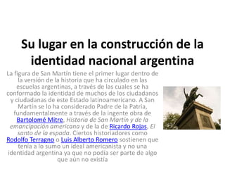 Su lugar en la construcción de la
identidad nacional argentina
La figura de San Martín tiene el primer lugar dentro de
la versión de la historia que ha circulado en las
escuelas argentinas, a través de las cuales se ha
conformado la identidad de muchos de los ciudadanos
y ciudadanas de este Estado latinoamericano. A San
Martín se lo ha considerado Padre de la Patria,
fundamentalmente a través de la ingente obra de
Bartolomé Mitre, Historia de San Martín y de la
emancipación americana y de la de Ricardo Rojas, El
santo de la espada. Ciertos historiadores como
Rodolfo Terragno o Luis Alberto Romero sostienen que
tenía a lo sumo un ideal americanista y no una
identidad argentina ya que no podía ser parte de algo
que aún no existía

 