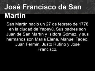 José Francisco de San
Martín
San Martín nació un 27 de febrero de 1778
en la ciudad de Yapeyú. Sus padres son
Juan de San Martín y Isidora Gómez, y sus
hermanos son María Elena, Manuel Tadeo,
Juan Fermín, Justo Rufìno y José
Francisco.