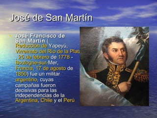 José de San Martín
• José Francisco de
  San Martín (
  Reducción de Yapeyú,
  Virreinato del Río de la Plata
  , 25 de febrero de 1778 -
  Boulogne-sur-Mer,
  Francia, 17 de agosto de
  1850) fue un militar
  argentino, cuyas
  campañas fueron
  decisivas para las
  independencias de la
  Argentina, Chile y el Perú
  .
 