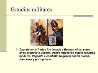 Estudios militares




   Cuando tenía 7 años fue llevado a Buenos Aires, y dos
    años después a España. Desde muy joven siguió estudios
    militares, llegando a combatir en guerra contra moros,
    franceses y portugueses.
 