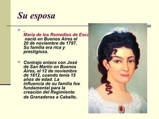 Su esposa
 .
  María de los Remedios de Escalada
  nació en Buenos Aires el
  20 de noviembre de 1797.
  Su familia era rica y
  prestigiosa.

 Contrajo enlace con José
  de San Martín en Buenos
  Aires, el 12 de noviembre
  de 1812, cuando tenía 15
  años de edad. La
  influencia de su familia fue
  fundamental para la
  creación del Regimiento
  de Granaderos a Caballo.
 