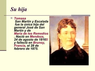 Su hija
 Tomasa
  San Martín y Escalada
  fue la única hija del
 general José de San
 Martín y de
 María de los Remedios de Escalada
 . Nació en Mendoza,
 24 de agosto de 18165
 y falleció en Brunoy,
 Francia, el 28 de
 febrero de 1875.
 