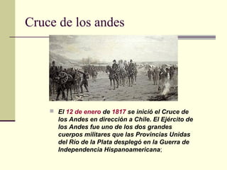 Cruce de los andes




     El 12 de enero de 1817 se inició el Cruce de
      los Andes en dirección a Chile. El Ejército de
      los Andes fue uno de los dos grandes
      cuerpos militares que las Provincias Unidas
      del Río de la Plata desplegó en la Guerra de
      Independencia Hispanoamericana;
 